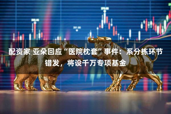 配资家 亚朵回应“医院枕套”事件：系分拣环节错发，将设千万专项基金