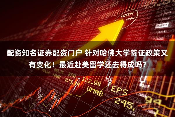 配资知名证券配资门户 针对哈佛大学签证政策又有变化！最近赴美留学还去得成吗？