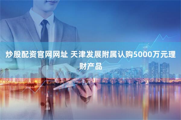 炒股配资官网网址 天津发展附属认购5000万元理财产品