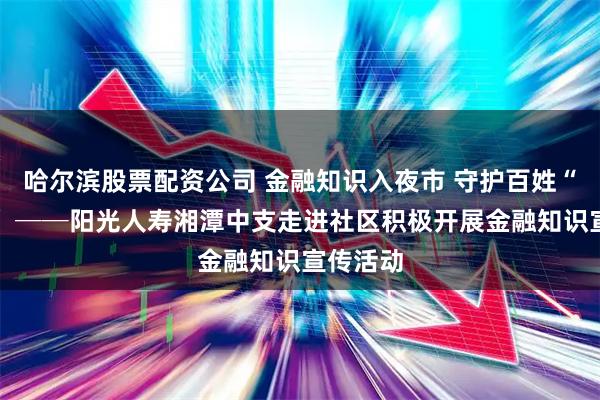哈尔滨股票配资公司 金融知识入夜市 守护百姓“钱袋子” ──阳光人寿湘潭中支走进社区积极开展金融知识宣传活动