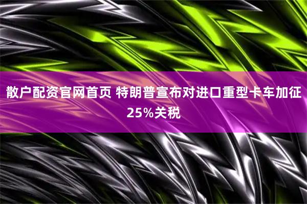 散户配资官网首页 特朗普宣布对进口重型卡车加征25%关税