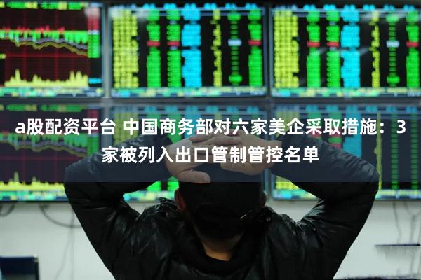 a股配资平台 中国商务部对六家美企采取措施：3家被列入出口管制管控名单