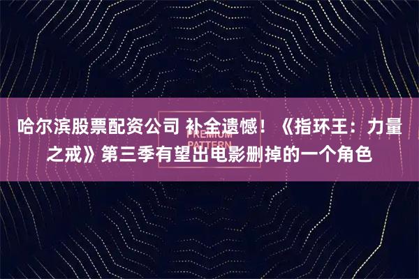 哈尔滨股票配资公司 补全遗憾！《指环王：力量之戒》第三季有望出电影删掉的一个角色