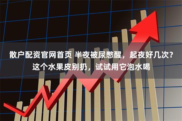 散户配资官网首页 半夜被尿憋醒，起夜好几次？这个水果皮别扔，试试用它泡水喝