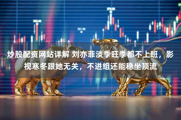 炒股配资网站详解 刘亦菲淡季旺季都不上班，影视寒冬跟她无关，不进组还能稳坐顶流