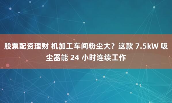 股票配资理财 机加工车间粉尘大？这款 7.5kW 吸尘器能 24 小时连续工作
