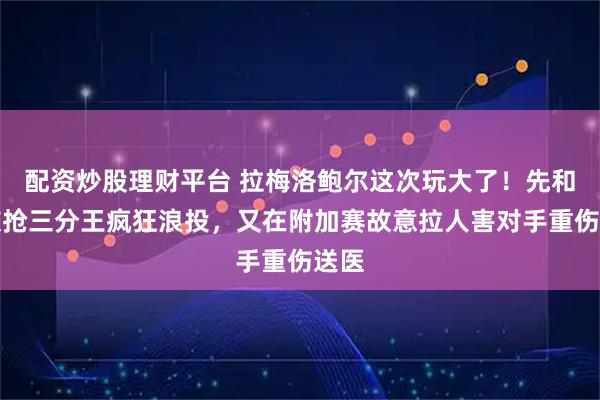 配资炒股理财平台 拉梅洛鲍尔这次玩大了！先和队友抢三分王疯狂浪投，又在附加赛故意拉人害对手重伤送医