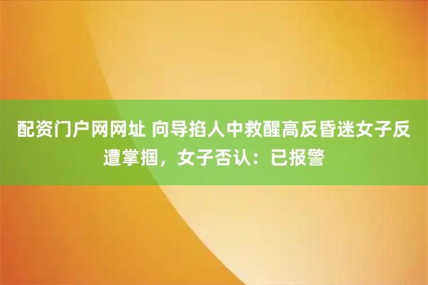 配资门户网网址 向导掐人中救醒高反昏迷女子反遭掌掴，女子否认：已报警