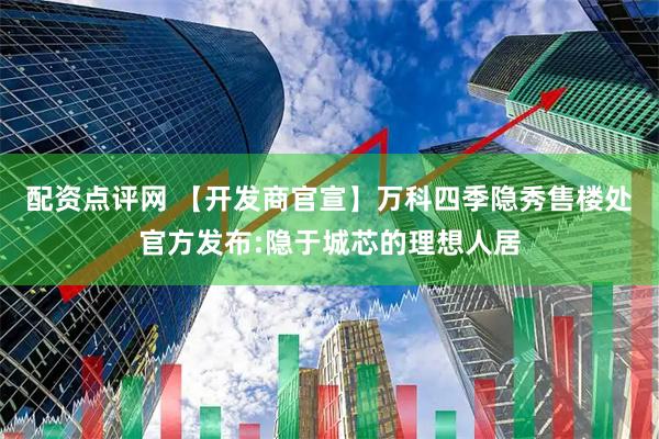 配资点评网 【开发商官宣】万科四季隐秀售楼处官方发布:隐于城芯的理想人居