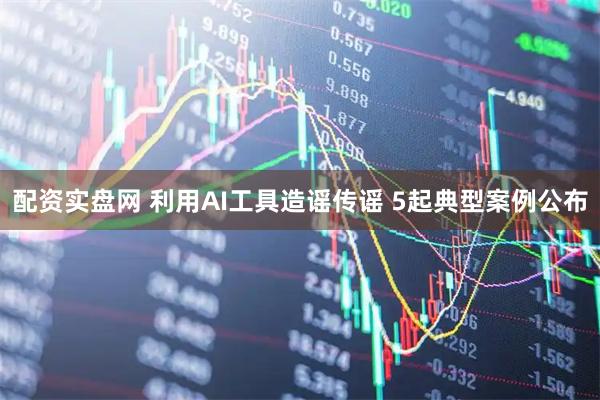 配资实盘网 利用AI工具造谣传谣 5起典型案例公布