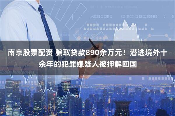 南京股票配资 骗取贷款890余万元！潜逃境外十余年的犯罪嫌疑人被押解回国