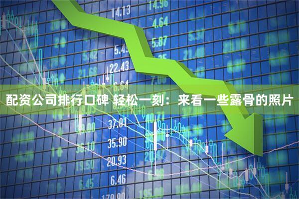 配资公司排行口碑 轻松一刻：来看一些露骨的照片