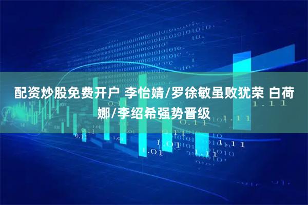 配资炒股免费开户 李怡婧/罗徐敏虽败犹荣 白荷娜/李绍希强势晋级