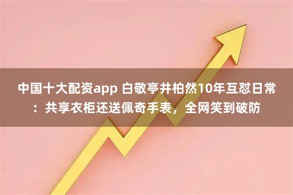中国十大配资app 白敬亭井柏然10年互怼日常：共享衣柜还送佩奇手表，全网笑到破防