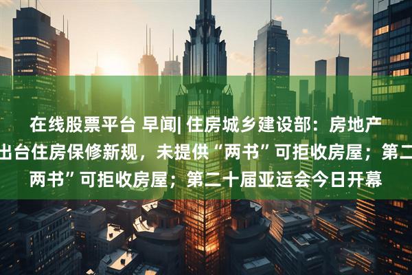 在线股票平台 早闻| 住房城乡建设部：房地产进入存量时代；山东出台住房保修新规，未提供“两书”可拒收房屋；第二十届亚运会今日开幕