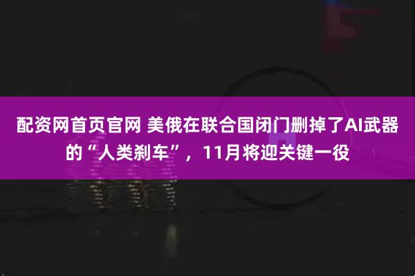 配资网首页官网 美俄在联合国闭门删掉了AI武器的“人类刹车”，11月将迎关键一役