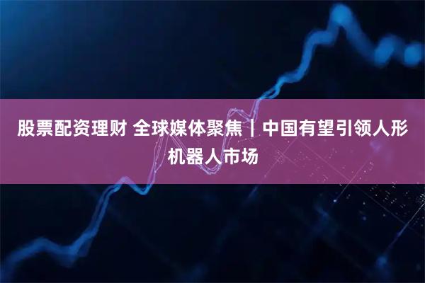 股票配资理财 全球媒体聚焦｜中国有望引领人形机器人市场